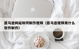 琼海亚马逊网站如何制作视频（亚马逊视频用什么软件制作）
